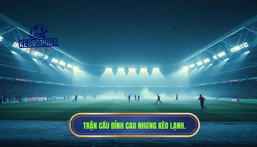 Thế nào là một trận cầu đỉnh cao nhưng kèo lại “lạnh” bất thường?
